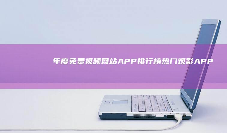 年度免费视频网站APP排行榜：热门观影APP使用占比与使用体验分析